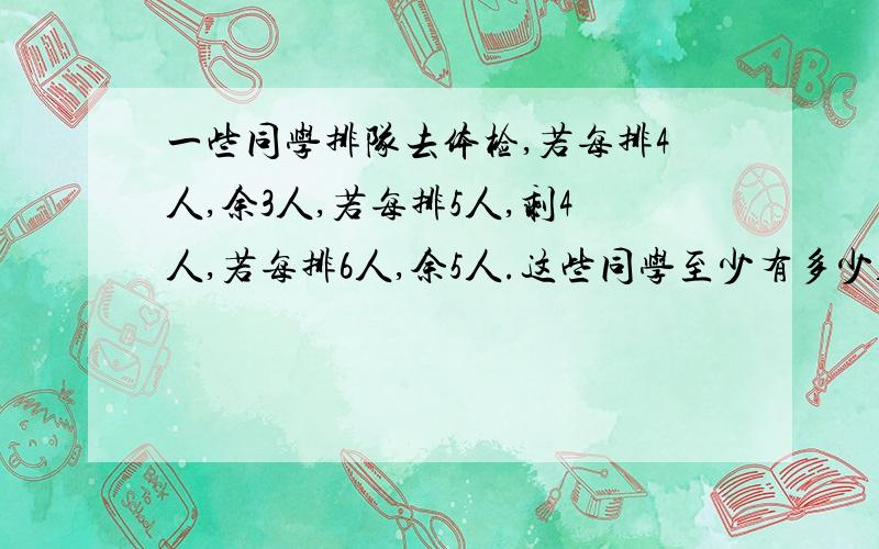 一些同学排队去体检,若每排4人,余3人,若每排5人,剩4人,若每排6人,余5人.这些同学至少有多少人?请列式子,最好不要方程,