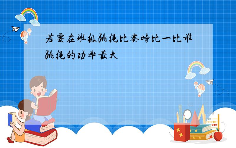 若要在班级跳绳比赛时比一比谁跳绳的功率最大