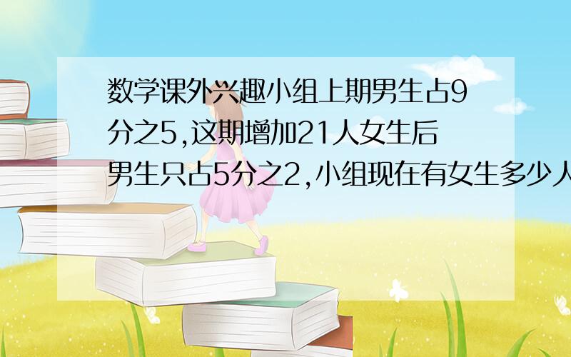 数学课外兴趣小组上期男生占9分之5,这期增加21人女生后男生只占5分之2,小组现在有女生多少人?正确率100%【只写算式】