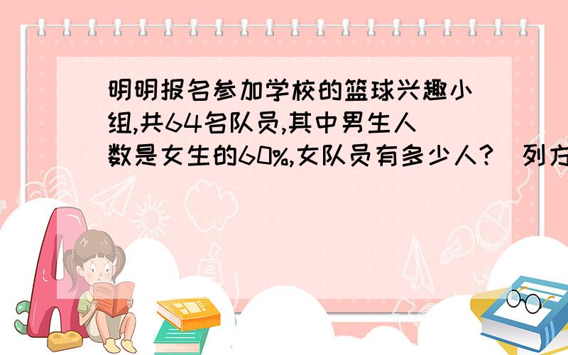 明明报名参加学校的篮球兴趣小组,共64名队员,其中男生人数是女生的60%,女队员有多少人?（列方程解答）