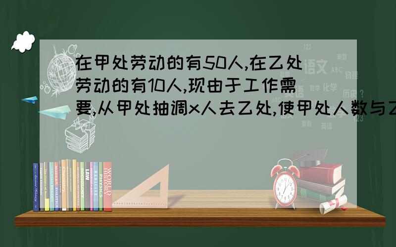 在甲处劳动的有50人,在乙处劳动的有10人,现由于工作需要,从甲处抽调x人去乙处,使甲处人数与乙处人数比