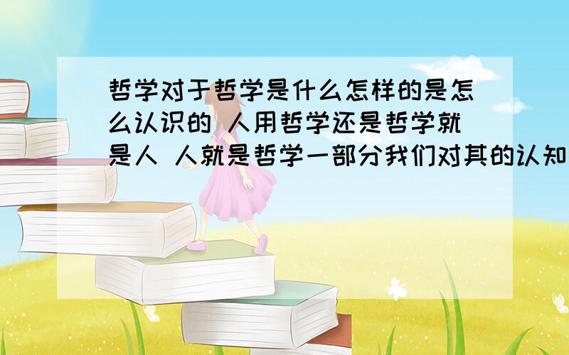 哲学对于哲学是什么怎样的是怎么认识的 人用哲学还是哲学就是人 人就是哲学一部分我们对其的认知 它对我们的反应哲学脱离了人就不是哲学了吗人对其认知属于什么样的认知 人得进化与