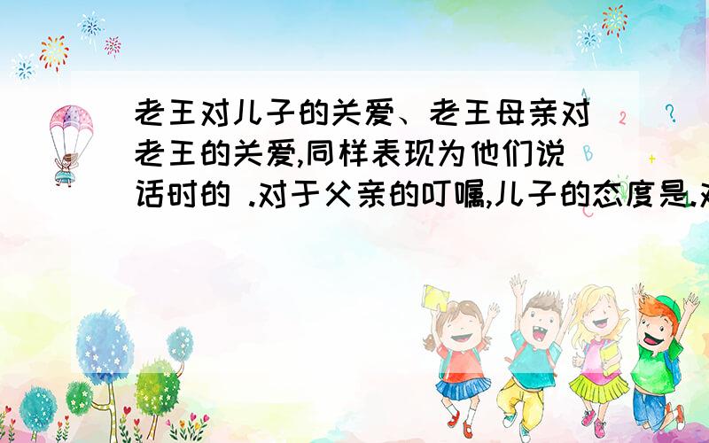 老王对儿子的关爱、老王母亲对老王的关爱,同样表现为他们说话时的 .对于父亲的叮嘱,儿子的态度是.对于老母亲的叮嘱,老王的表现是 .4、老王为什么“不由自主地愣住了”?（2分）5、你是