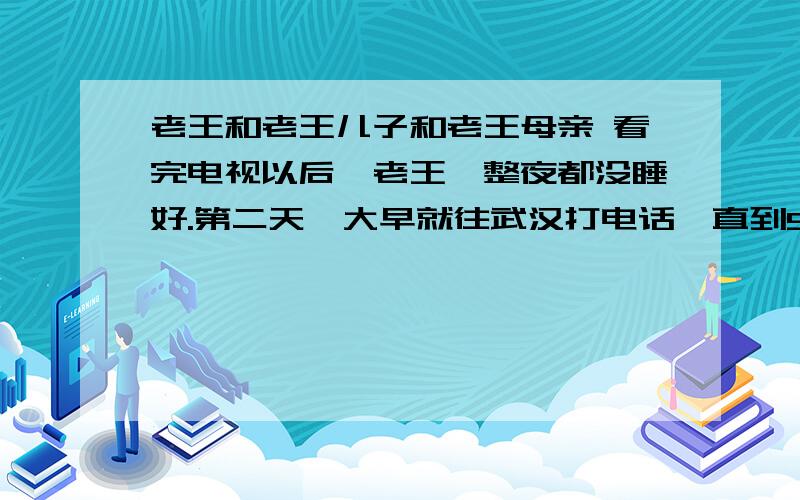 老王和老王儿子和老王母亲 看完电视以后,老王一整夜都没睡好.第二天一大早就往武汉打电话,直到9点,那端才响起儿子的声音：“爸,什么事?”他连忙问：“昨晚的天气预报看了没有?寒流快