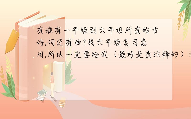 有谁有一年级到六年级所有的古诗,词还有曲?我六年级复习急用,所以一定要给我（最好是有注释的）准确古诗词曲!