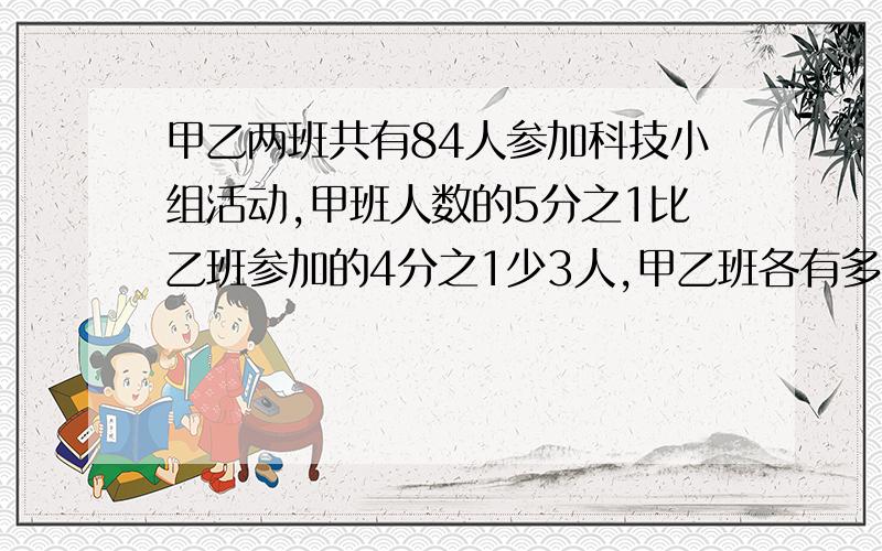 甲乙两班共有84人参加科技小组活动,甲班人数的5分之1比乙班参加的4分之1少3人,甲乙班各有多少人参加活动