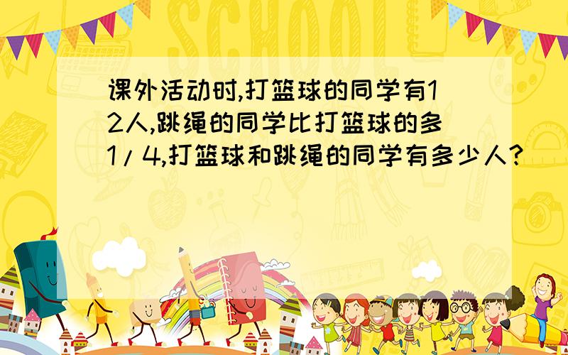 课外活动时,打篮球的同学有12人,跳绳的同学比打篮球的多1/4,打篮球和跳绳的同学有多少人?