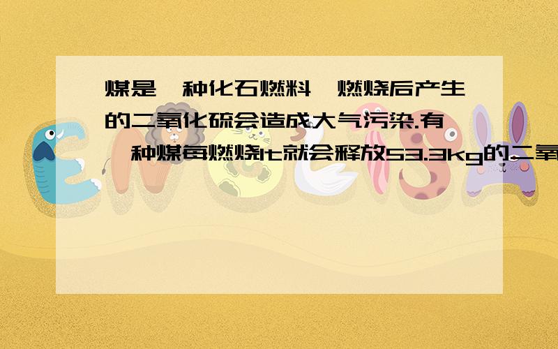 煤是一种化石燃料,燃烧后产生的二氧化硫会造成大气污染.有一种煤每燃烧1t就会释放53.3kg的二氧化硫.若将产生的二氧化硫用熟石灰来吸收,反映的化学方程式为S02+Ca（OH)2===CaSO3沉淀+H2O,那么