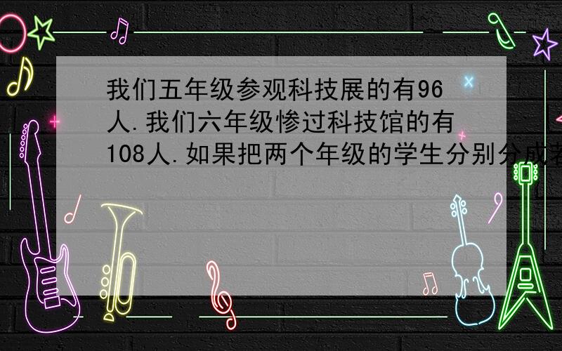 我们五年级参观科技展的有96人.我们六年级惨过科技馆的有108人.如果把两个年级的学生分别分成若干小组,如果把两个年级的学生分别分成若干小组,要使两个年级每个小组的人数相同,每组最