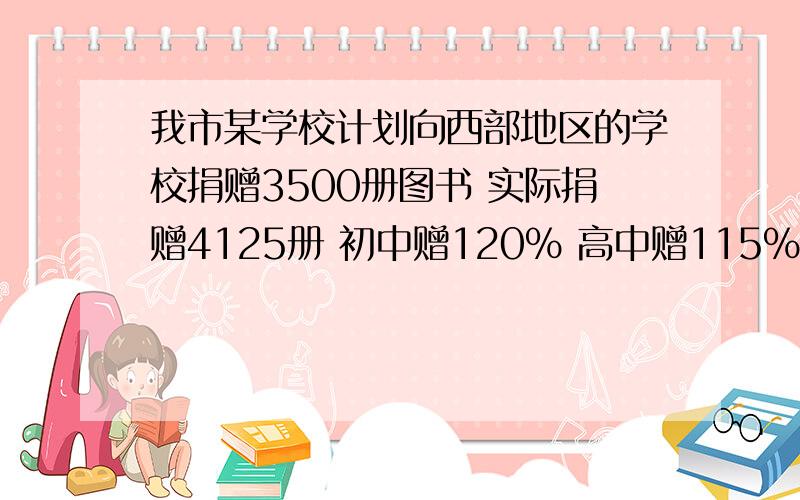 我市某学校计划向西部地区的学校捐赠3500册图书 实际捐赠4125册 初中赠120% 高中赠115% 高中各捐多少