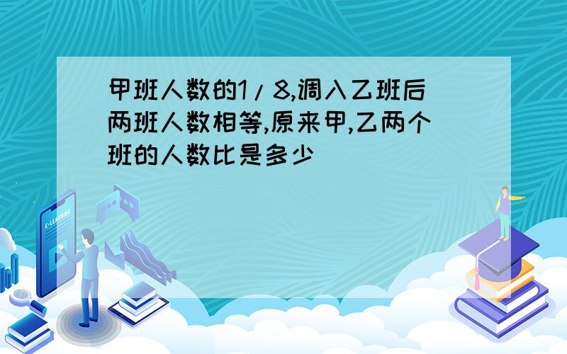 甲班人数的1/8,调入乙班后两班人数相等,原来甲,乙两个班的人数比是多少