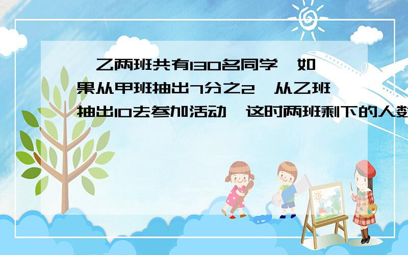 、乙两班共有130名同学,如果从甲班抽出7分之2,从乙班抽出10去参加活动,这时两班剩下的人数相等,甲、乙两班原来各有多少人?