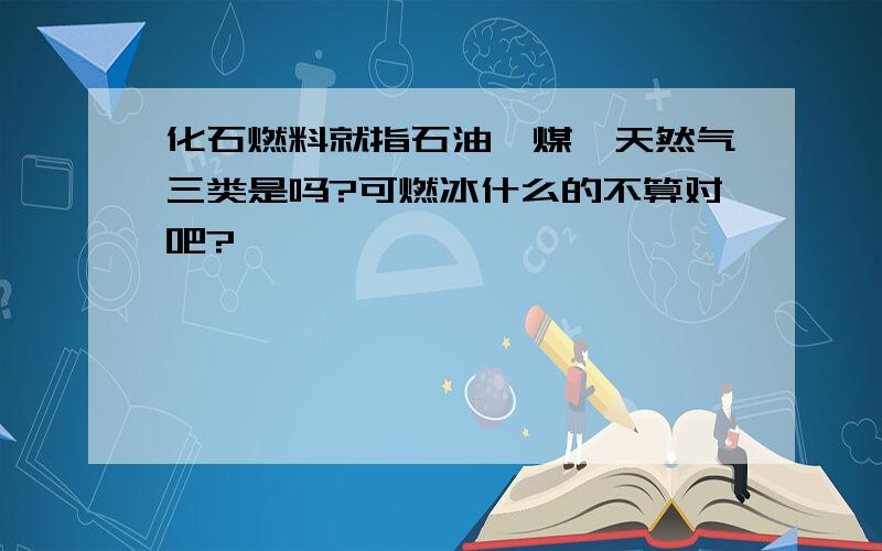 化石燃料就指石油,煤,天然气三类是吗?可燃冰什么的不算对吧?