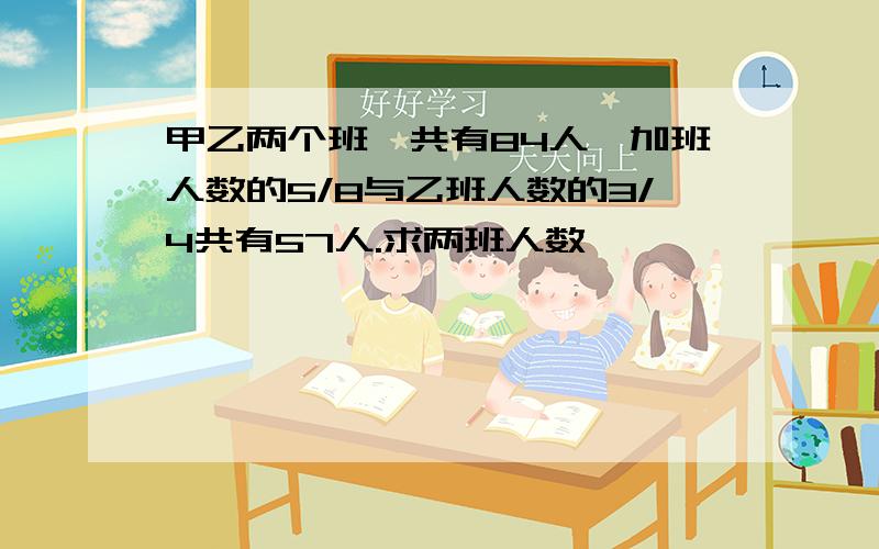 甲乙两个班一共有84人,加班人数的5/8与乙班人数的3/4共有57人.求两班人数