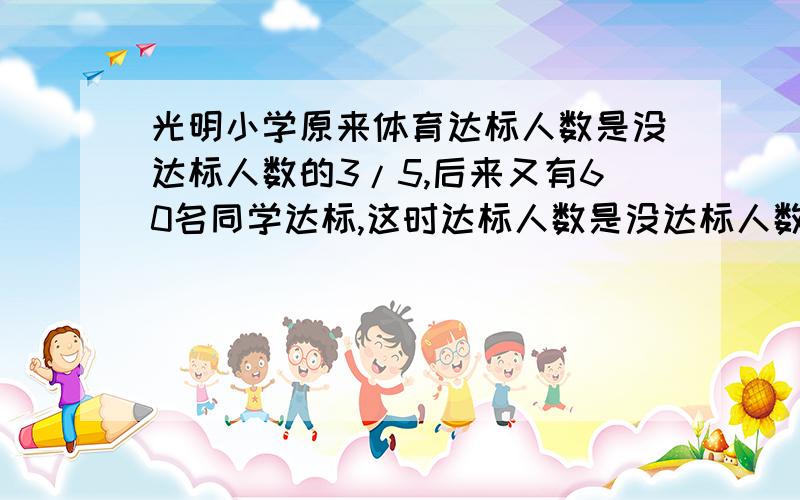 光明小学原来体育达标人数是没达标人数的3/5,后来又有60名同学达标,这时达标人数是没达标人数的9/11...光明小学原来体育达标人数是没达标人数的3/5,后来又有60名同学达标,这时达标人数是