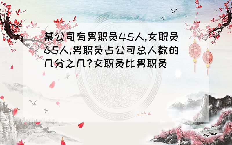 某公司有男职员45人,女职员65人,男职员占公司总人数的几分之几?女职员比男职员