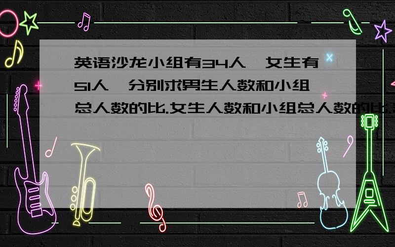 英语沙龙小组有34人,女生有51人,分别求男生人数和小组总人数的比.女生人数和小组总人数的比.帮帮忙啊`````````!