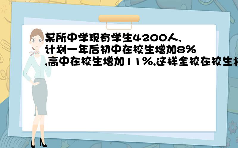 某所中学现有学生4200人,计划一年后初中在校生增加8％,高中在校生增加11％,这样全校在校生将增加10...某所中学现有学生4200人,计划一年后初中在校生增加8％,高中在校生增加11％,这样全校在