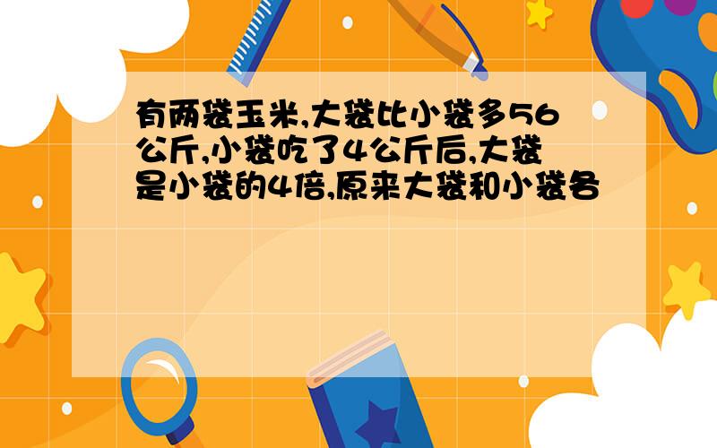 有两袋玉米,大袋比小袋多56公斤,小袋吃了4公斤后,大袋是小袋的4倍,原来大袋和小袋各