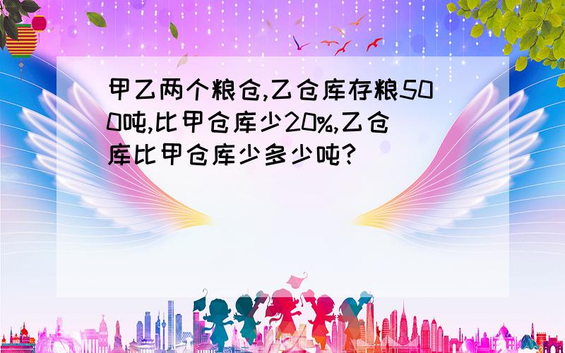 甲乙两个粮仓,乙仓库存粮500吨,比甲仓库少20%,乙仓库比甲仓库少多少吨?