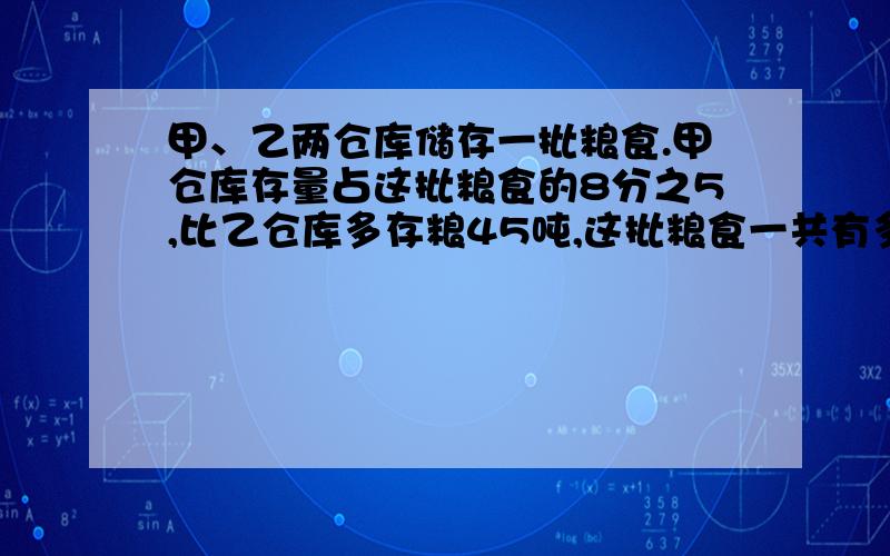 甲、乙两仓库储存一批粮食.甲仓库存量占这批粮食的8分之5,比乙仓库多存粮45吨,这批粮食一共有多少吨?急等