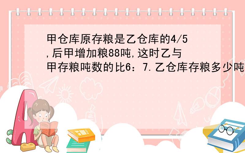 甲仓库原存粮是乙仓库的4/5,后甲增加粮88吨,这时乙与甲存粮吨数的比6：7.乙仓库存粮多少吨?