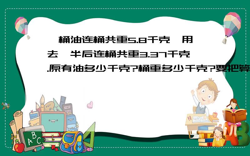 一桶油连桶共重5.8千克,用去一半后连桶共重3.37千克.原有油多少千克?桶重多少千克?要把算式写出来