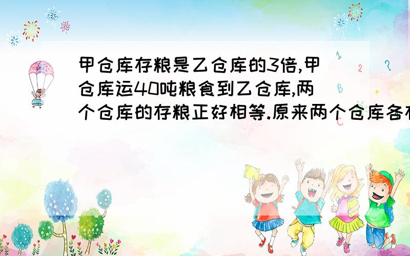 甲仓库存粮是乙仓库的3倍,甲仓库运40吨粮食到乙仓库,两个仓库的存粮正好相等.原来两个仓库各存粮多少吨