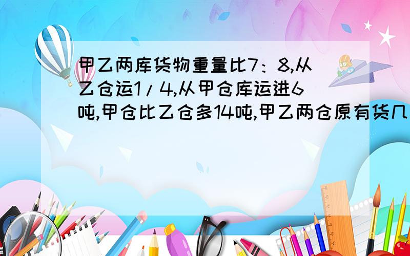 甲乙两库货物重量比7：8,从乙仓运1/4,从甲仓库运进6吨,甲仓比乙仓多14吨,甲乙两仓原有货几吨?