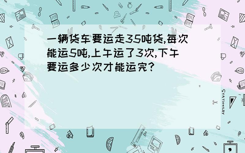 一辆货车要运走35吨货,每次能运5吨,上午运了3次,下午要运多少次才能运完?