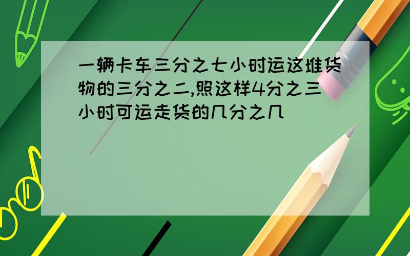 一辆卡车三分之七小时运这堆货物的三分之二,照这样4分之三小时可运走货的几分之几