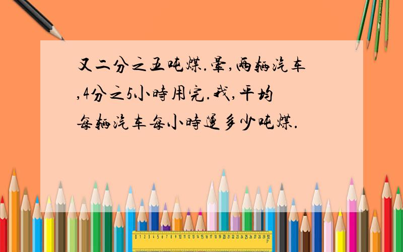 又二分之五吨煤.晕,两辆汽车,4分之5小时用完.我,平均每辆汽车每小时运多少吨煤.