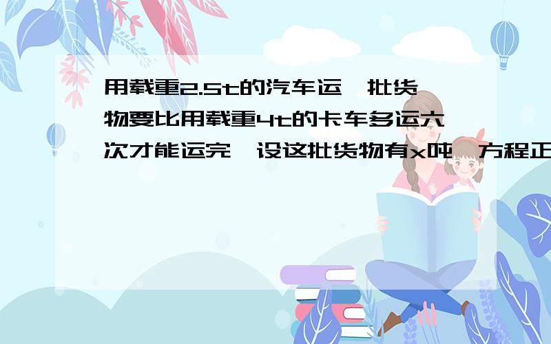 用载重2.5t的汽车运一批货物要比用载重4t的卡车多运六次才能运完,设这批货物有x吨,方程正确的是（）A.(x/2.5)-6=x/4B.(2.5/x)+6=4/xC.(x/2.5)+6=x/4D.(2.5x)+6=4/xD