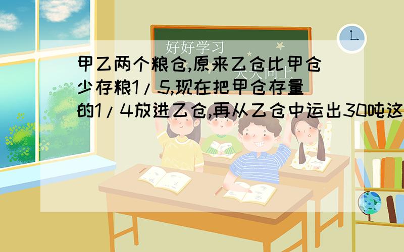 甲乙两个粮仓,原来乙仓比甲仓少存粮1/5,现在把甲仓存量的1/4放进乙仓,再从乙仓中运出30吨这时两粮仓存粮有多少吨?注意：不要方程