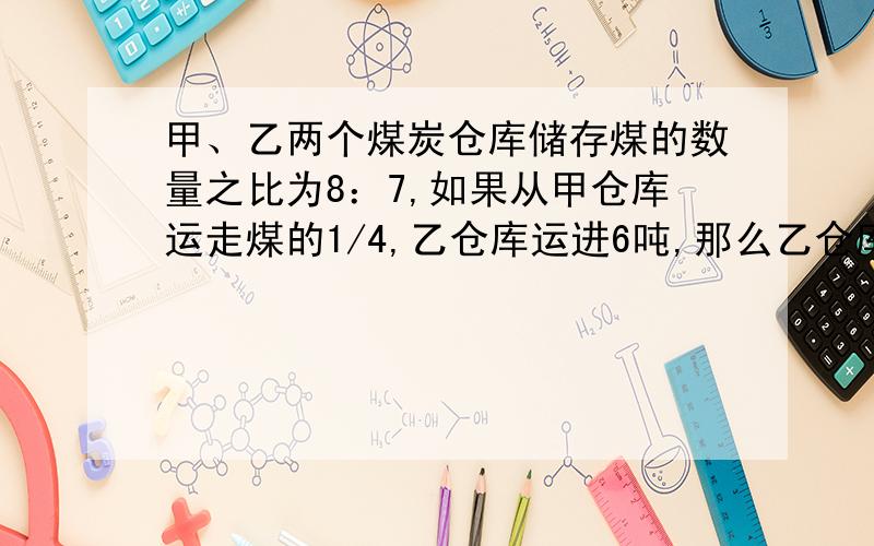 甲、乙两个煤炭仓库储存煤的数量之比为8：7,如果从甲仓库运走煤的1/4,乙仓库运进6吨,那么乙仓库比甲仓正好多14吨.甲、乙两个仓库原有煤炭各多少吨?