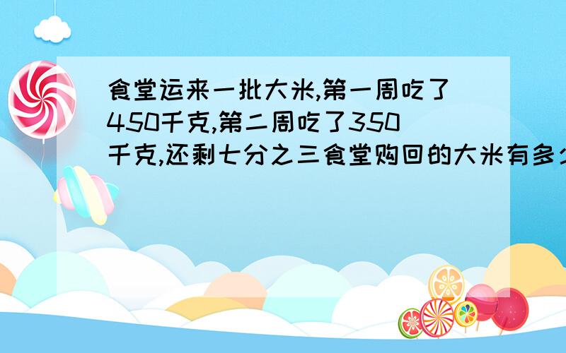 食堂运来一批大米,第一周吃了450千克,第二周吃了350千克,还剩七分之三食堂购回的大米有多少千克?列式