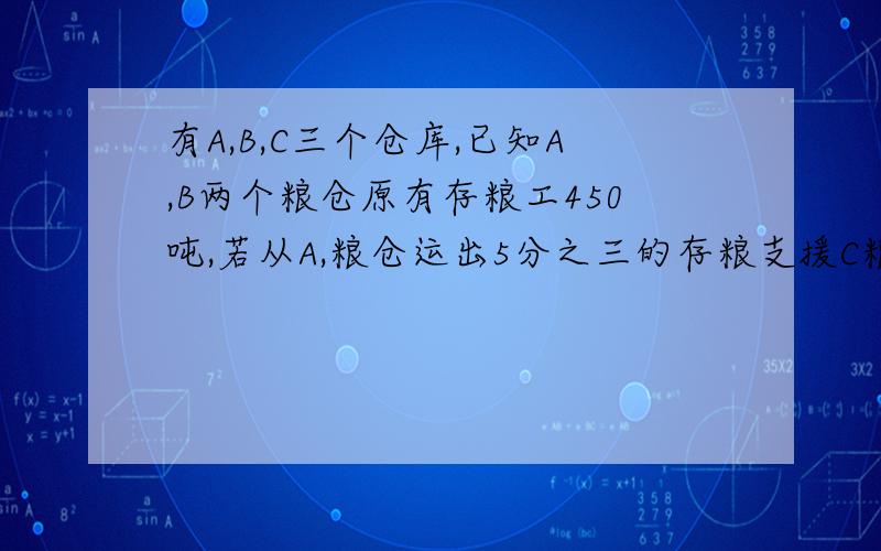 有A,B,C三个仓库,已知A,B两个粮仓原有存粮工450吨,若从A,粮仓运出5分之三的存粮支援C粮仓,从B,粮仓运出5,有A.B.C三个粮仓,已知AB两个粮仓原有存粮450吨,根据灾情需要,现从A粮仓运出该粮仓存粮