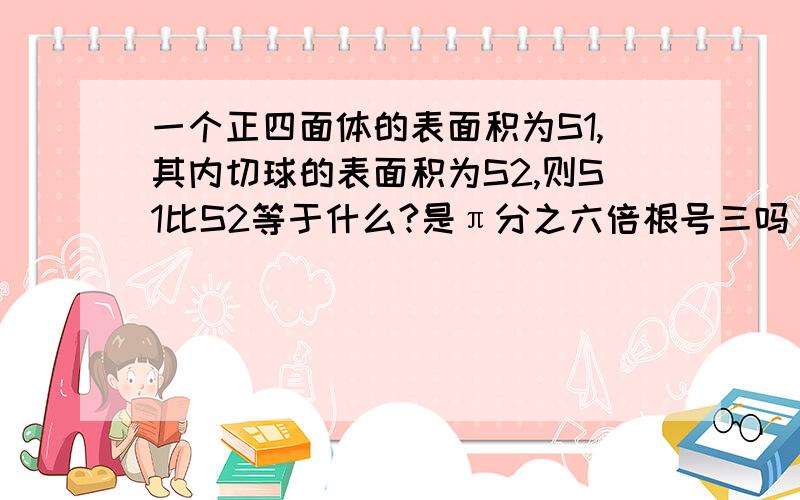 一个正四面体的表面积为S1,其内切球的表面积为S2,则S1比S2等于什么?是π分之六倍根号三吗