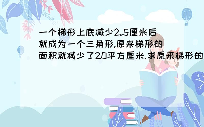 一个梯形上底减少2.5厘米后就成为一个三角形,原来梯形的面积就减少了20平方厘米.求原来梯形的面积大概是这样