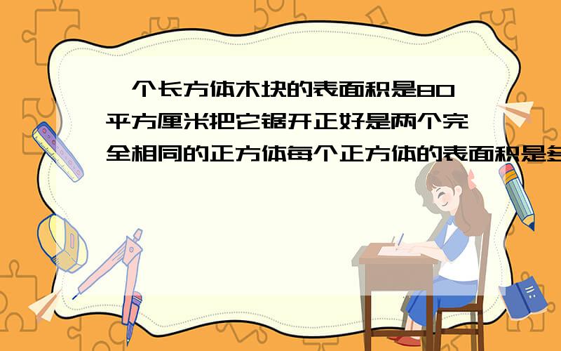 一个长方体木块的表面积是80平方厘米把它锯开正好是两个完全相同的正方体每个正方体的表面积是多少平方厘要算数解,不要直接写答案,不要方程.