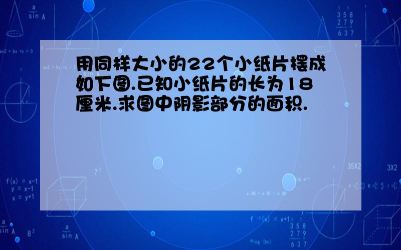 用同样大小的22个小纸片摆成如下图.已知小纸片的长为18厘米.求图中阴影部分的面积.