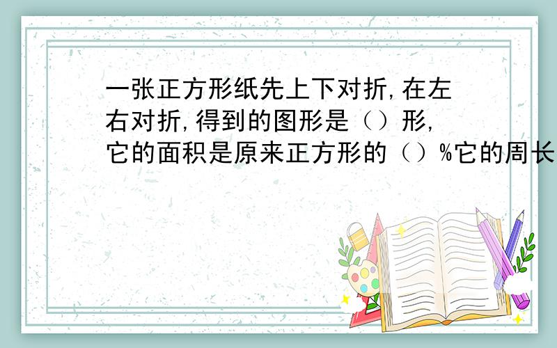 一张正方形纸先上下对折,在左右对折,得到的图形是（）形,它的面积是原来正方形的（）%它的周长是原来正方形的几分之几