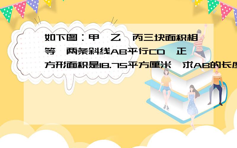 如下图：甲、乙、丙三块面积相等,两条斜线AB平行CD,正方形面积是18.75平方厘米,求AB的长度.