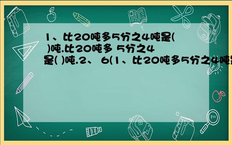 1、比20吨多5分之4吨是( )吨.比20吨多 5分之4是( )吨.2、 6(1、比20吨多5分之4吨是( )吨.比20吨多5分之4是( )吨.2、 6( 1 )女生人数是全班人数的11分之5,那么男生人数和全班人数的比是( )女生人数和