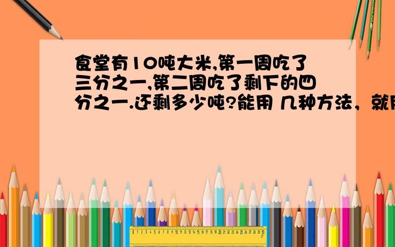 食堂有10吨大米,第一周吃了三分之一,第二周吃了剩下的四分之一.还剩多少吨?能用 几种方法，就用 几种方法。