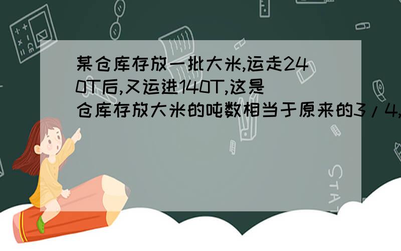 某仓库存放一批大米,运走240T后,又运进140T,这是仓库存放大米的吨数相当于原来的3/4,这个仓库原有大米求你了 快回答 急用