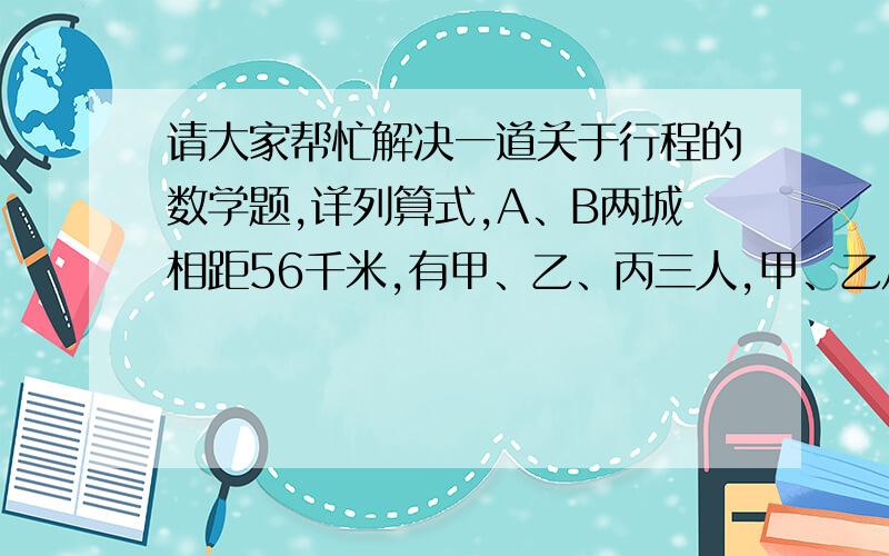 请大家帮忙解决一道关于行程的数学题,详列算式,A、B两城相距56千米,有甲、乙、丙三人,甲、乙从A城,丙从B城同时出发,相向而行,甲、乙、丙分别以每小时6千米、5千米、4千米的速度行进,求