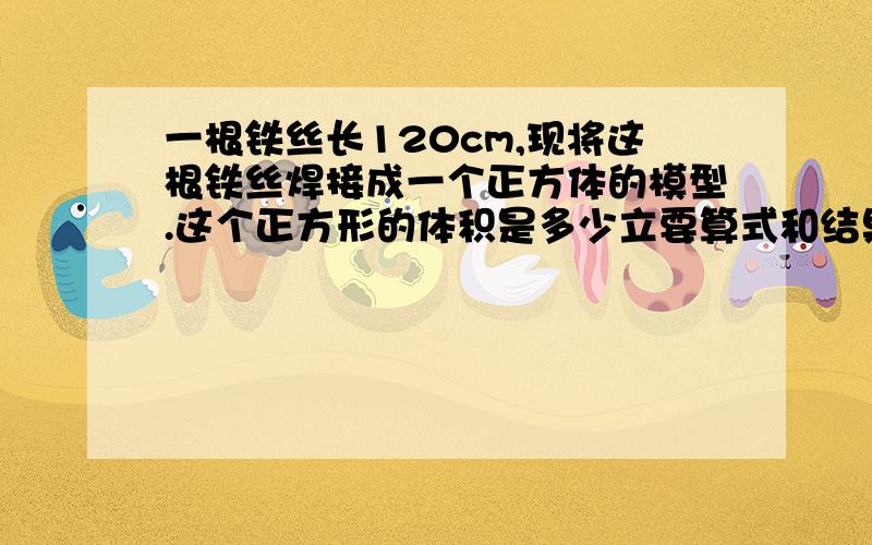 一根铁丝长120cm,现将这根铁丝焊接成一个正方体的模型.这个正方形的体积是多少立要算式和结果!一根铁丝长120cm，现将这根铁丝焊接成一个正方体的模型。这个正方体的体积是多少立方厘米