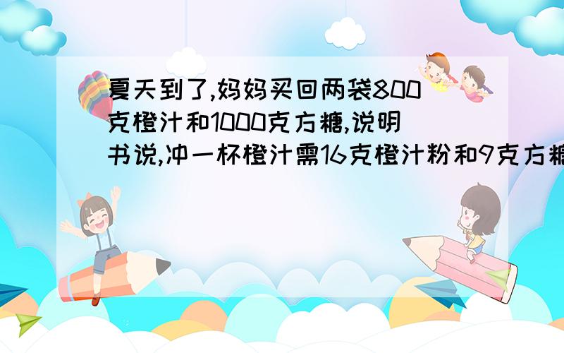 夏天到了,妈妈买回两袋800克橙汁和1000克方糖,说明书说,冲一杯橙汁需16克橙汁粉和9克方糖.妈妈买回的