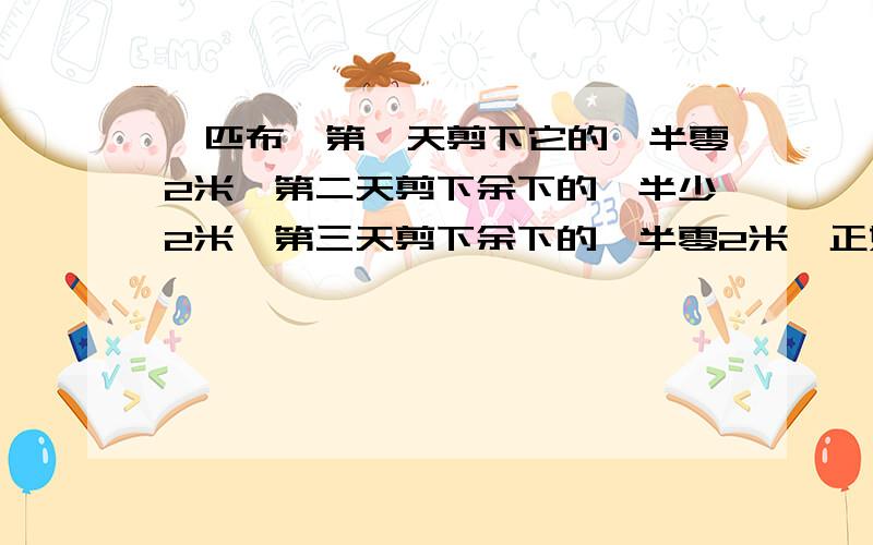 一匹布,第一天剪下它的一半零2米,第二天剪下余下的一半少2米,第三天剪下余下的一半零2米,正好还剩2米,这匹布原来有多少米?